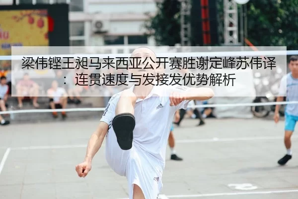 梁伟铿王昶马来西亚公开赛胜谢定峰苏伟译：连贯速度与发接发优势解析