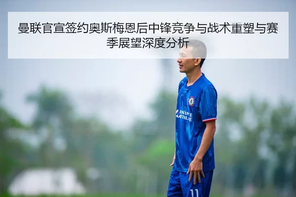 曼联官宣签约奥斯梅恩后中锋竞争与战术重塑与赛季展望深度分析