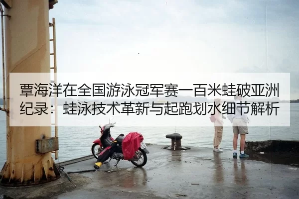 覃海洋在全国游泳冠军赛一百米蛙破亚洲纪录：蛙泳技术革新与起跑划水细节解析