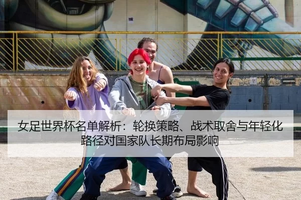 女足世界杯名单解析：轮换策略、战术取舍与年轻化路径对国家队长期布局影响